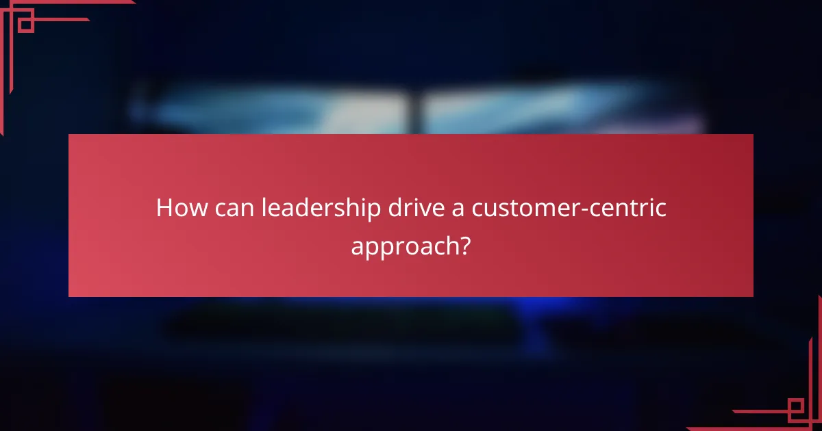How can leadership drive a customer-centric approach?