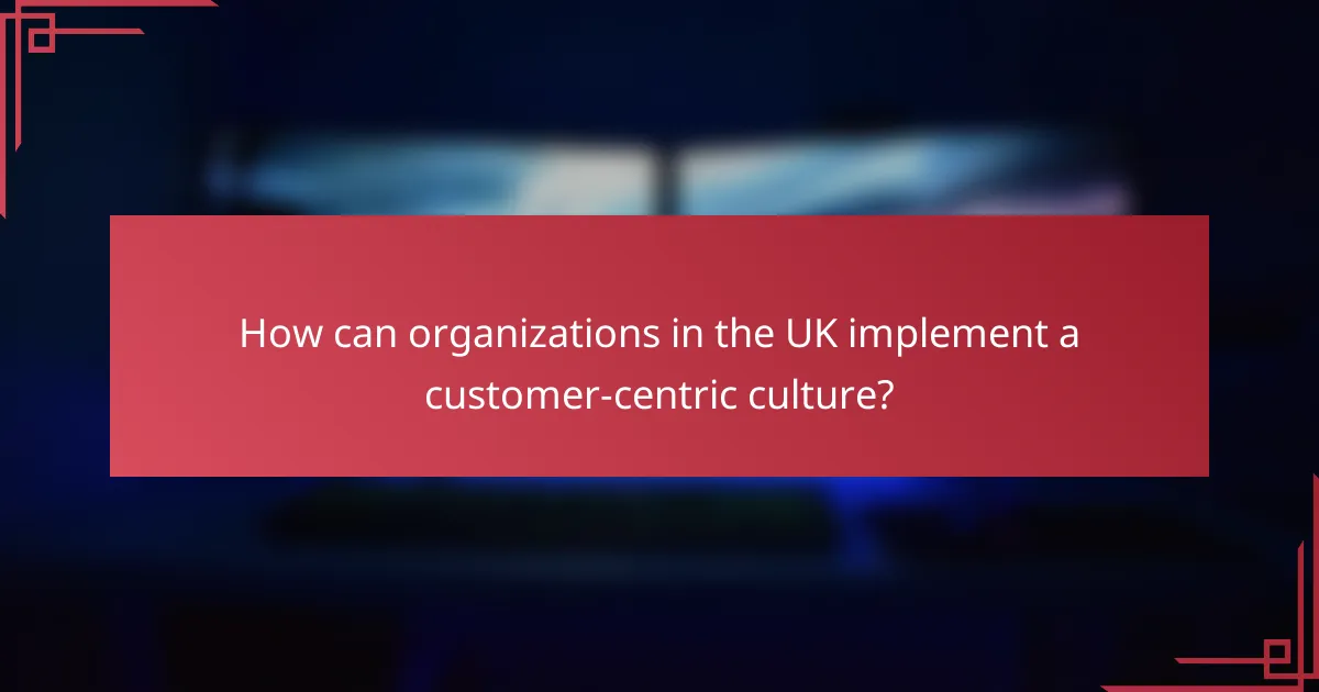 How can organizations in the UK implement a customer-centric culture?