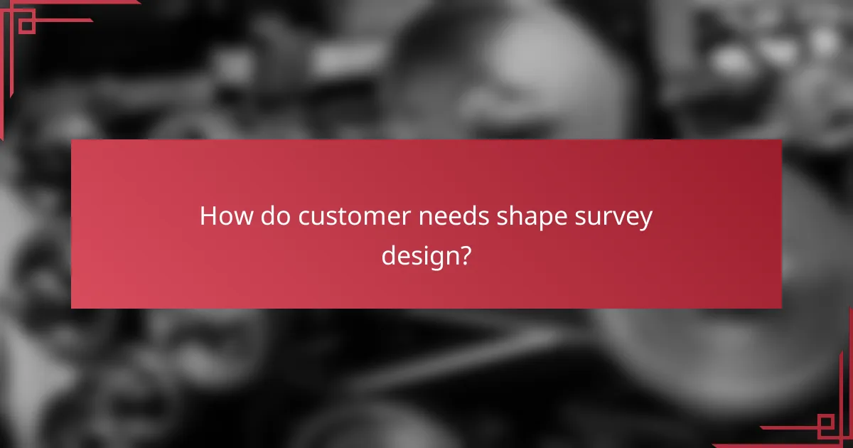 How do customer needs shape survey design?