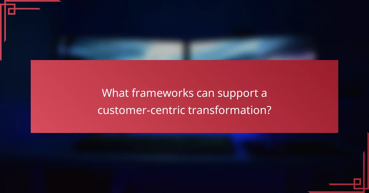 What frameworks can support a customer-centric transformation?